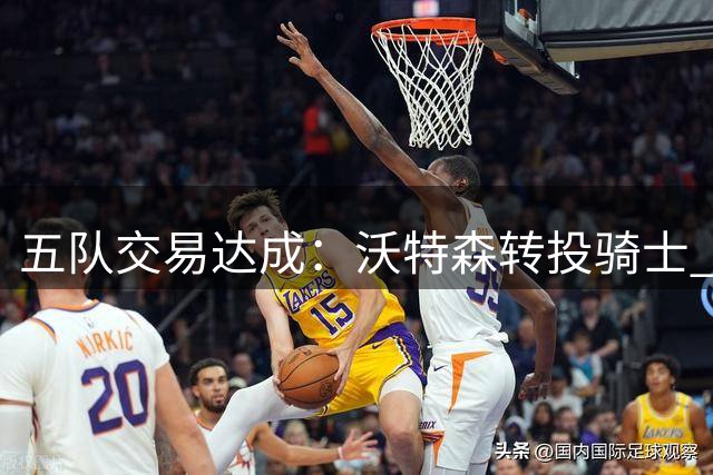 五队交易达成：沃特森转投骑士 斯特鲁斯赴快船 掘金收获选秀权