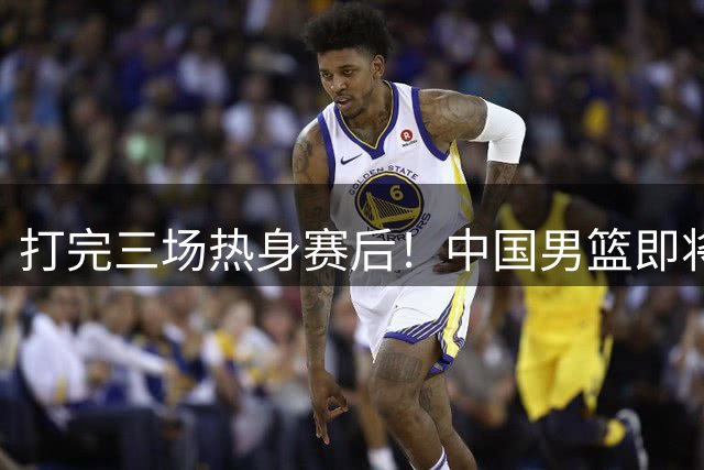 打完三场热身赛后！中国男篮即将迎来重大调整，五名球员或被裁退