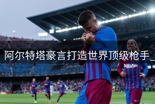 阿尔特塔豪言打造世界顶级枪手 透露引援核心战略